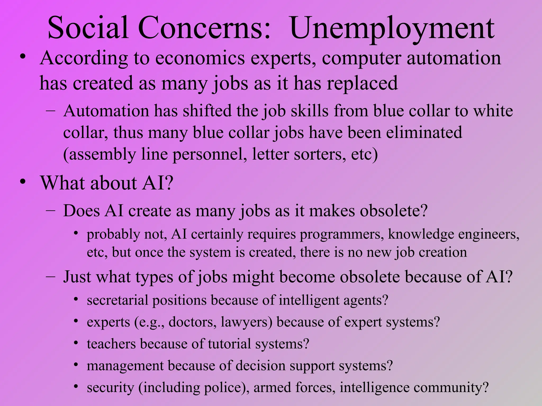 Social Concerns: Unemployment
• According to economics experts, computer automation
has created as many jobs as it has replaced
– Automation has shifted the job skills from blue collar to white
collar, thus many blue collar jobs have been eliminated
(assembly line personnel, letter sorters, etc)
• What about AI?
– Does AI create as many jobs as it makes obsolete?
• probably not, AI certainly requires programmers, knowledge engineers,
etc, but once the system is created, there is no new job creation
– Just what types of jobs might become obsolete because of AI?
• secretarial positions because of intelligent agents?
• experts (e.g., doctors, lawyers) because of expert systems?
• teachers because of tutorial systems?
• management because of decision support systems?
• security (including police), armed forces, intelligence community?
 