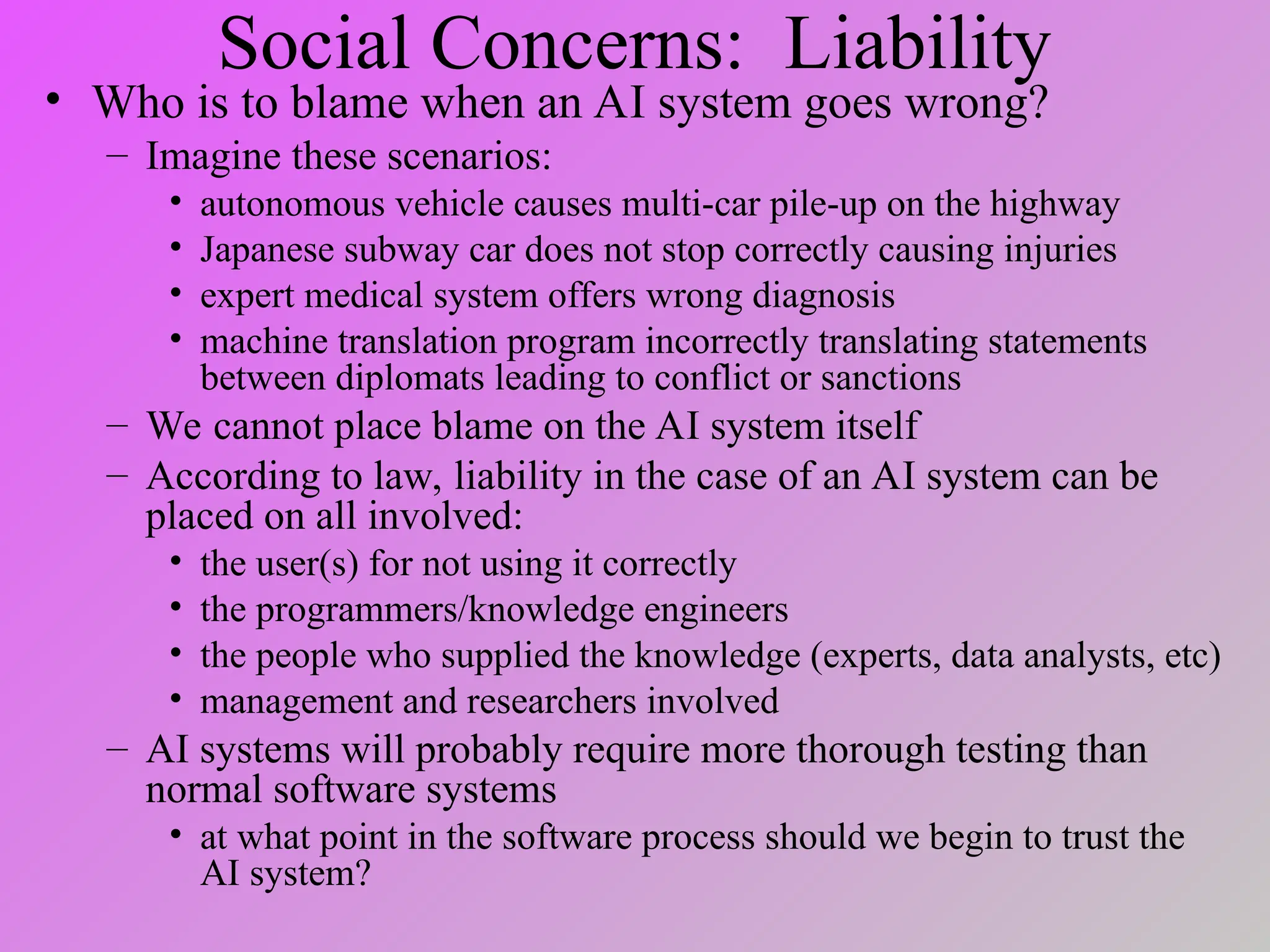 Social Concerns: Liability
• Who is to blame when an AI system goes wrong?
– Imagine these scenarios:
• autonomous vehicle causes multi-car pile-up on the highway
• Japanese subway car does not stop correctly causing injuries
• expert medical system offers wrong diagnosis
• machine translation program incorrectly translating statements
between diplomats leading to conflict or sanctions
– We cannot place blame on the AI system itself
– According to law, liability in the case of an AI system can be
placed on all involved:
• the user(s) for not using it correctly
• the programmers/knowledge engineers
• the people who supplied the knowledge (experts, data analysts, etc)
• management and researchers involved
– AI systems will probably require more thorough testing than
normal software systems
• at what point in the software process should we begin to trust the
AI system?
 