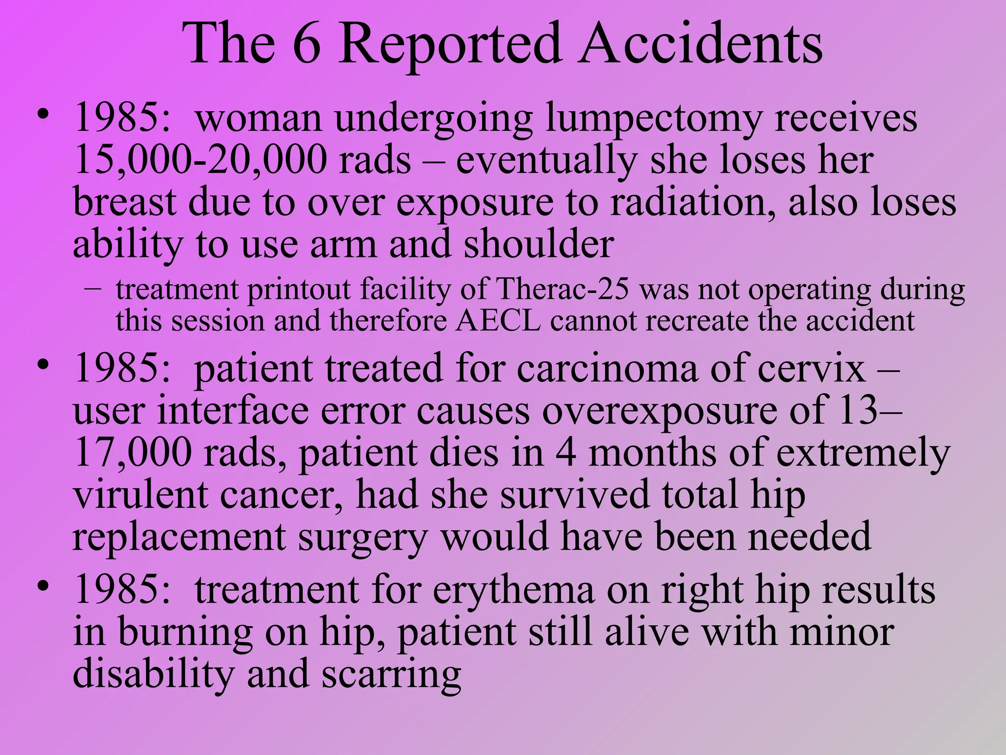 The 6 Reported Accidents
• 1985: woman undergoing lumpectomy receives
15,000-20,000 rads – eventually she loses her
breast due to over exposure to radiation, also loses
ability to use arm and shoulder
– treatment printout facility of Therac-25 was not operating during
this session and therefore AECL cannot recreate the accident
• 1985: patient treated for carcinoma of cervix –
user interface error causes overexposure of 13–
17,000 rads, patient dies in 4 months of extremely
virulent cancer, had she survived total hip
replacement surgery would have been needed
• 1985: treatment for erythema on right hip results
in burning on hip, patient still alive with minor
disability and scarring
 