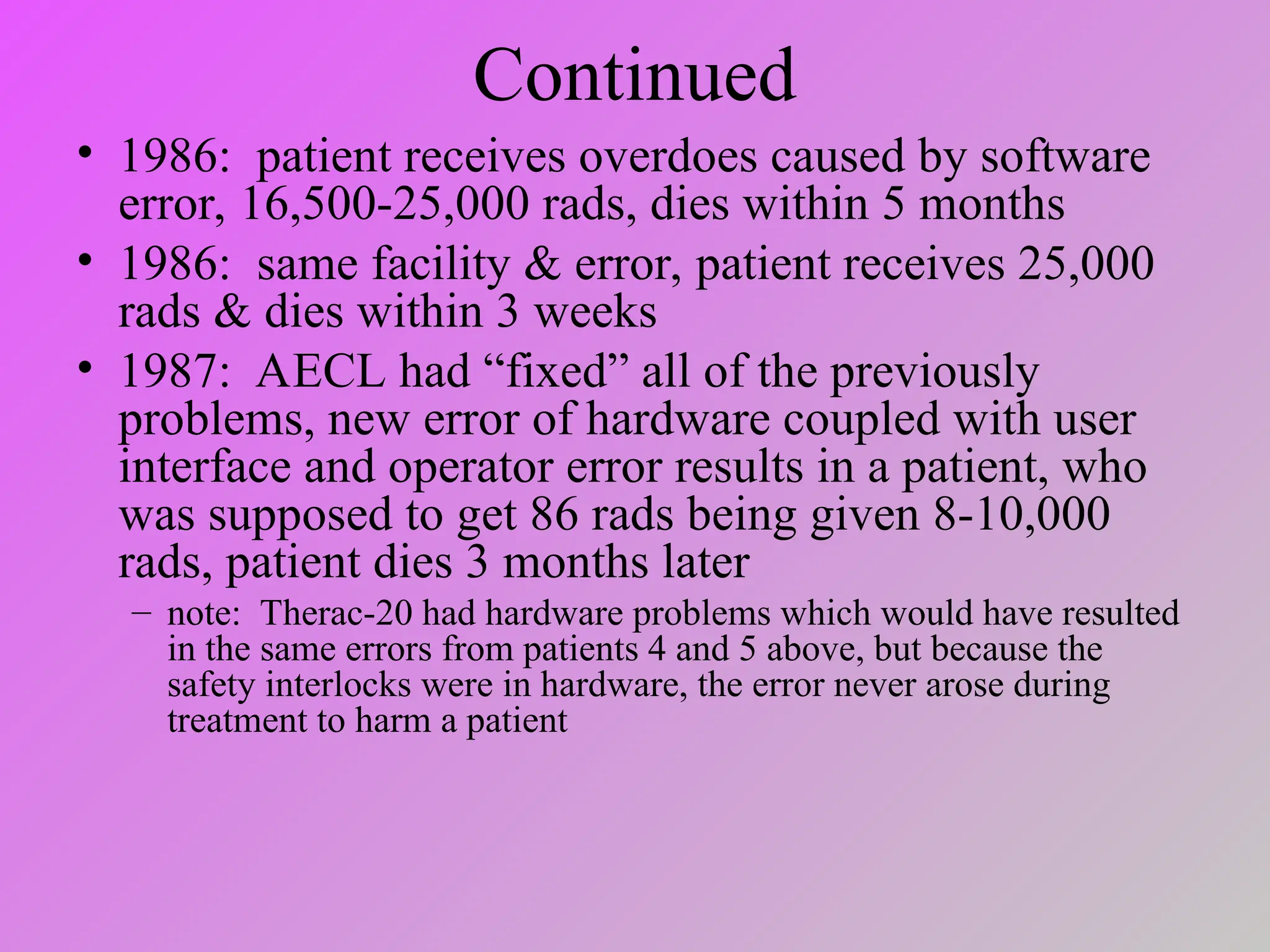 Continued
• 1986: patient receives overdoes caused by software
error, 16,500-25,000 rads, dies within 5 months
• 1986: same facility & error, patient receives 25,000
rads & dies within 3 weeks
• 1987: AECL had “fixed” all of the previously
problems, new error of hardware coupled with user
interface and operator error results in a patient, who
was supposed to get 86 rads being given 8-10,000
rads, patient dies 3 months later
– note: Therac-20 had hardware problems which would have resulted
in the same errors from patients 4 and 5 above, but because the
safety interlocks were in hardware, the error never arose during
treatment to harm a patient
 