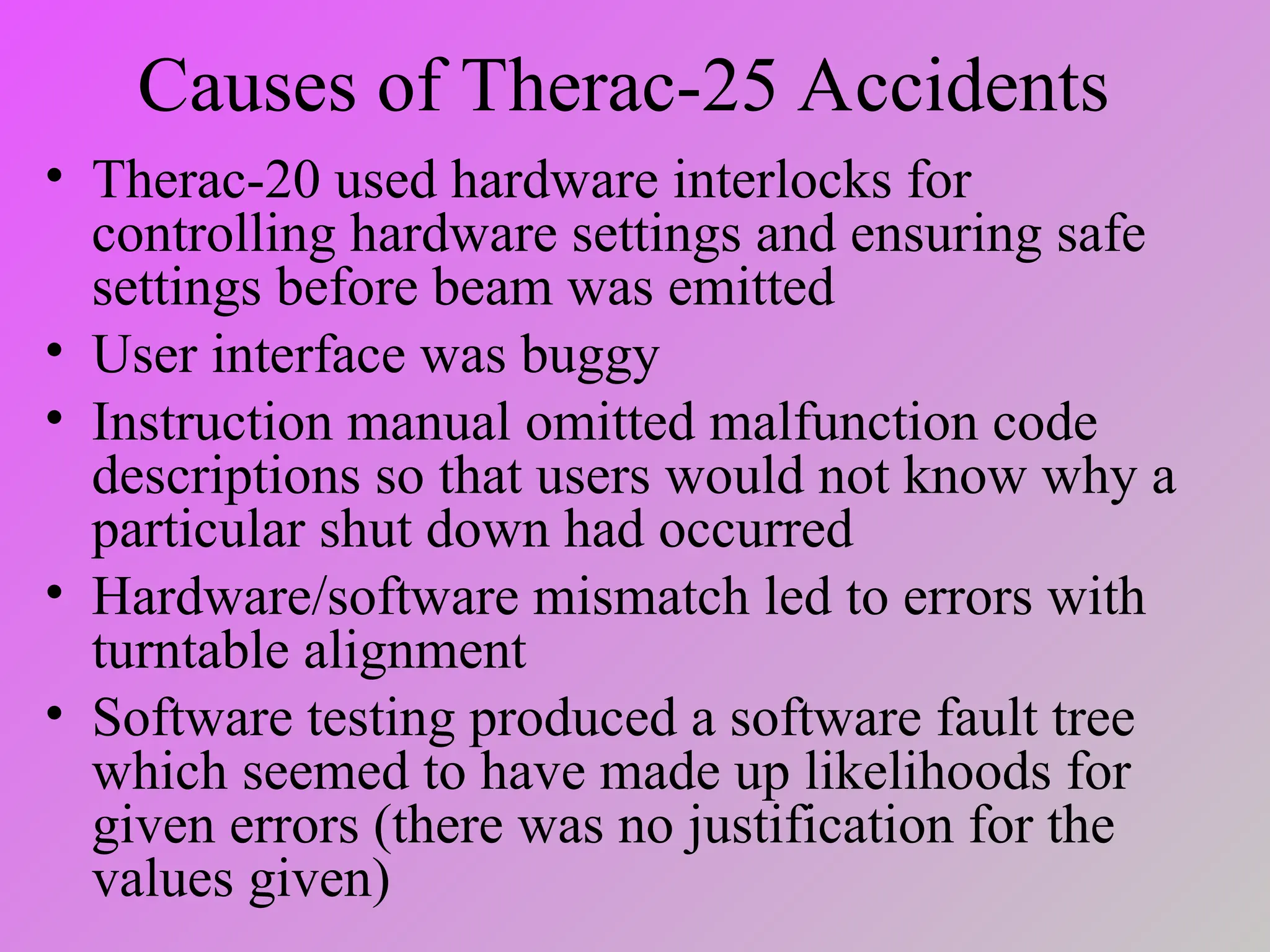 Causes of Therac-25 Accidents
• Therac-20 used hardware interlocks for
controlling hardware settings and ensuring safe
settings before beam was emitted
• User interface was buggy
• Instruction manual omitted malfunction code
descriptions so that users would not know why a
particular shut down had occurred
• Hardware/software mismatch led to errors with
turntable alignment
• Software testing produced a software fault tree
which seemed to have made up likelihoods for
given errors (there was no justification for the
values given)
 