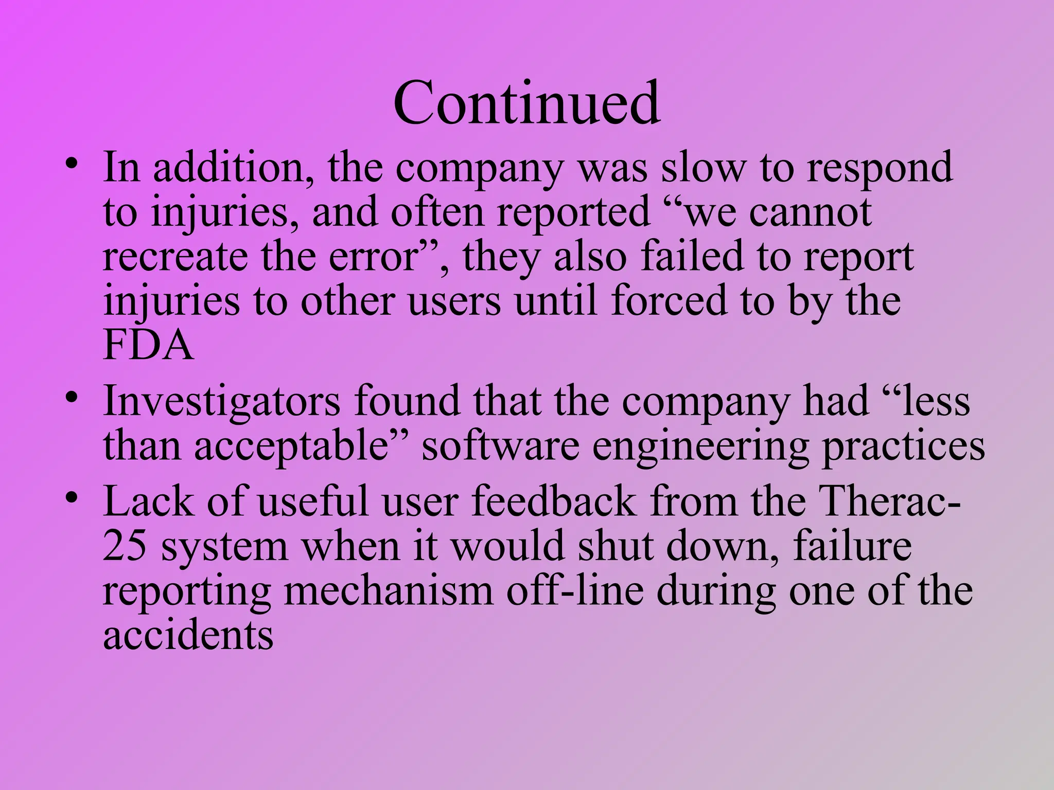 Continued
• In addition, the company was slow to respond
to injuries, and often reported “we cannot
recreate the error”, they also failed to report
injuries to other users until forced to by the
FDA
• Investigators found that the company had “less
than acceptable” software engineering practices
• Lack of useful user feedback from the Therac-
25 system when it would shut down, failure
reporting mechanism off-line during one of the
accidents
 