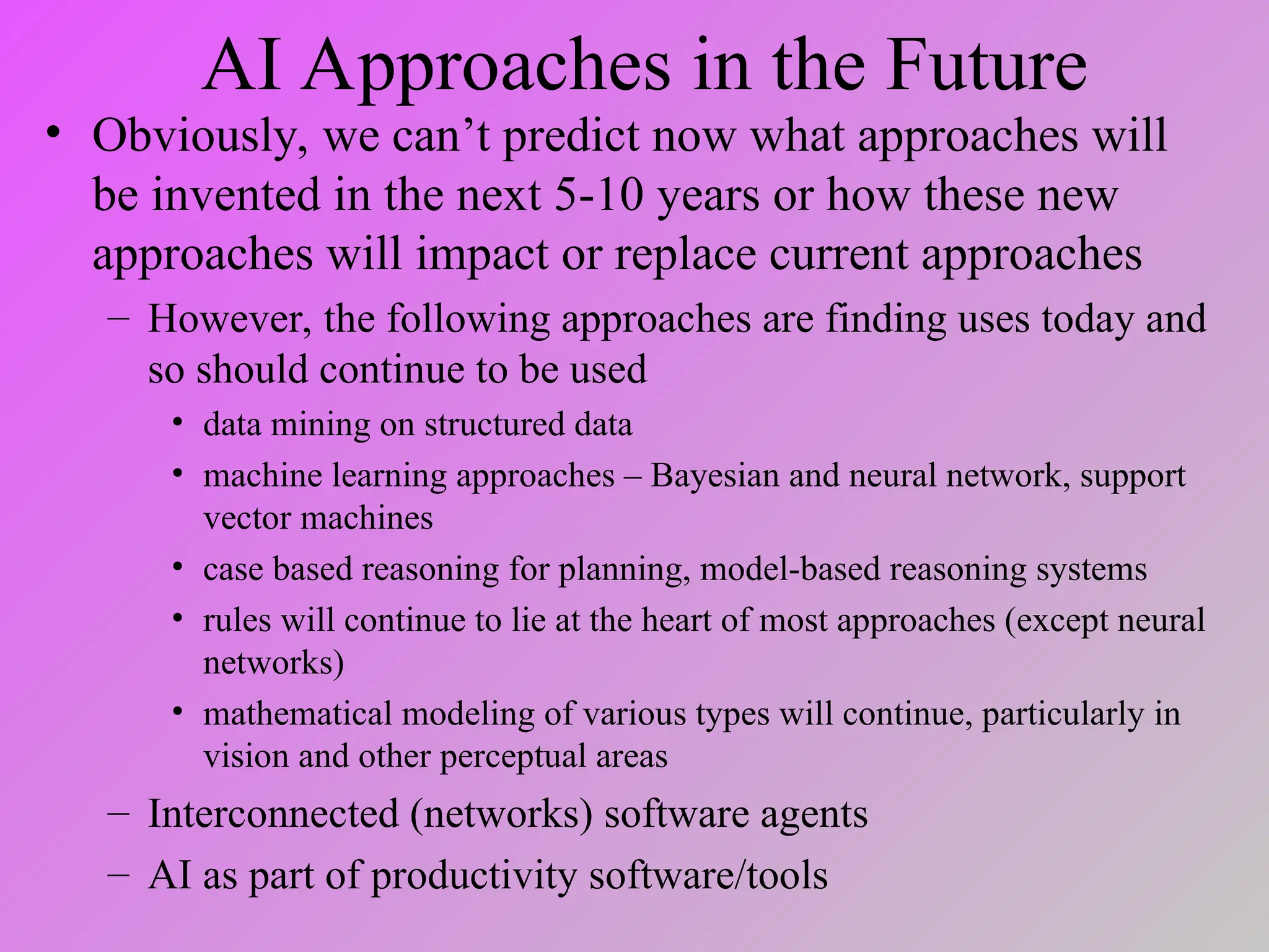 AI Approaches in the Future
• Obviously, we can’t predict now what approaches will
be invented in the next 5-10 years or how these new
approaches will impact or replace current approaches
– However, the following approaches are finding uses today and
so should continue to be used
• data mining on structured data
• machine learning approaches – Bayesian and neural network, support
vector machines
• case based reasoning for planning, model-based reasoning systems
• rules will continue to lie at the heart of most approaches (except neural
networks)
• mathematical modeling of various types will continue, particularly in
vision and other perceptual areas
– Interconnected (networks) software agents
– AI as part of productivity software/tools
 