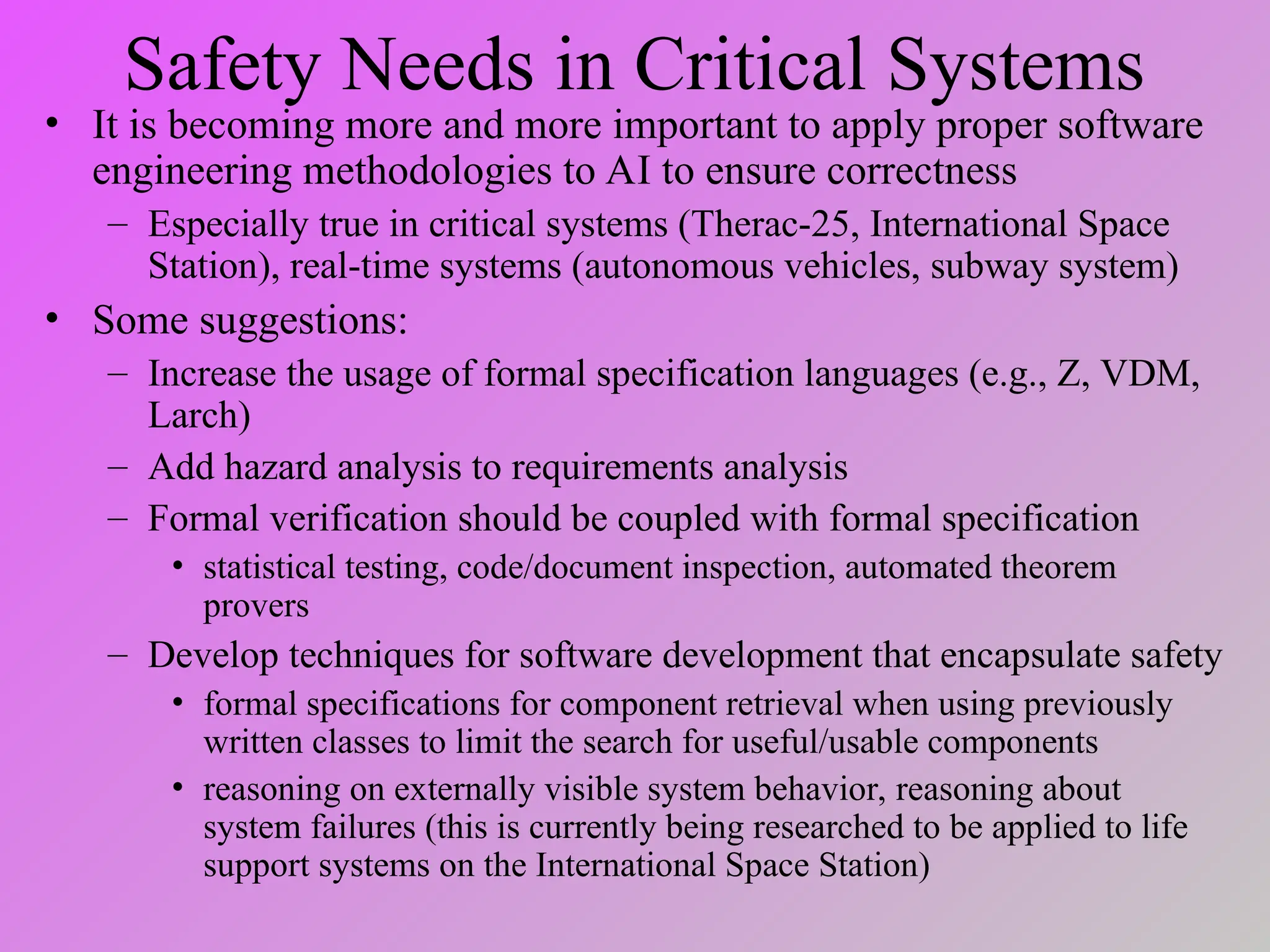 Safety Needs in Critical Systems
• It is becoming more and more important to apply proper software
engineering methodologies to AI to ensure correctness
– Especially true in critical systems (Therac-25, International Space
Station), real-time systems (autonomous vehicles, subway system)
• Some suggestions:
– Increase the usage of formal specification languages (e.g., Z, VDM,
Larch)
– Add hazard analysis to requirements analysis
– Formal verification should be coupled with formal specification
• statistical testing, code/document inspection, automated theorem
provers
– Develop techniques for software development that encapsulate safety
• formal specifications for component retrieval when using previously
written classes to limit the search for useful/usable components
• reasoning on externally visible system behavior, reasoning about
system failures (this is currently being researched to be applied to life
support systems on the International Space Station)
 