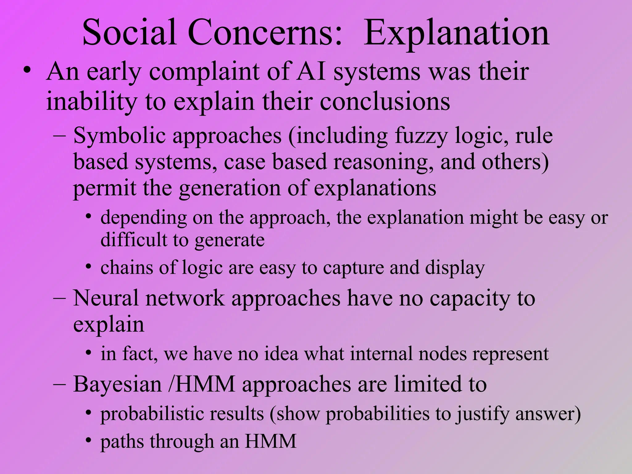 Social Concerns: Explanation
• An early complaint of AI systems was their
inability to explain their conclusions
– Symbolic approaches (including fuzzy logic, rule
based systems, case based reasoning, and others)
permit the generation of explanations
• depending on the approach, the explanation might be easy or
difficult to generate
• chains of logic are easy to capture and display
– Neural network approaches have no capacity to
explain
• in fact, we have no idea what internal nodes represent
– Bayesian /HMM approaches are limited to
• probabilistic results (show probabilities to justify answer)
• paths through an HMM
 