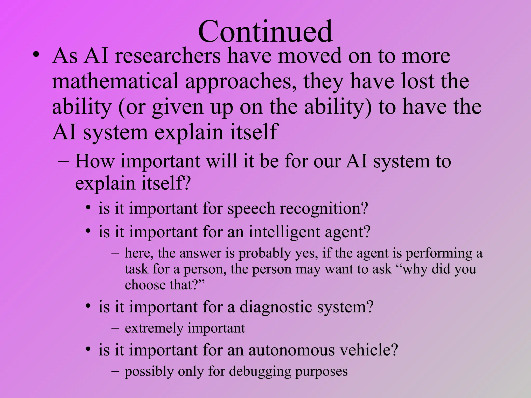 Continued
• As AI researchers have moved on to more
mathematical approaches, they have lost the
ability (or given up on the ability) to have the
AI system explain itself
– How important will it be for our AI system to
explain itself?
• is it important for speech recognition?
• is it important for an intelligent agent?
– here, the answer is probably yes, if the agent is performing a
task for a person, the person may want to ask “why did you
choose that?”
• is it important for a diagnostic system?
– extremely important
• is it important for an autonomous vehicle?
– possibly only for debugging purposes
 