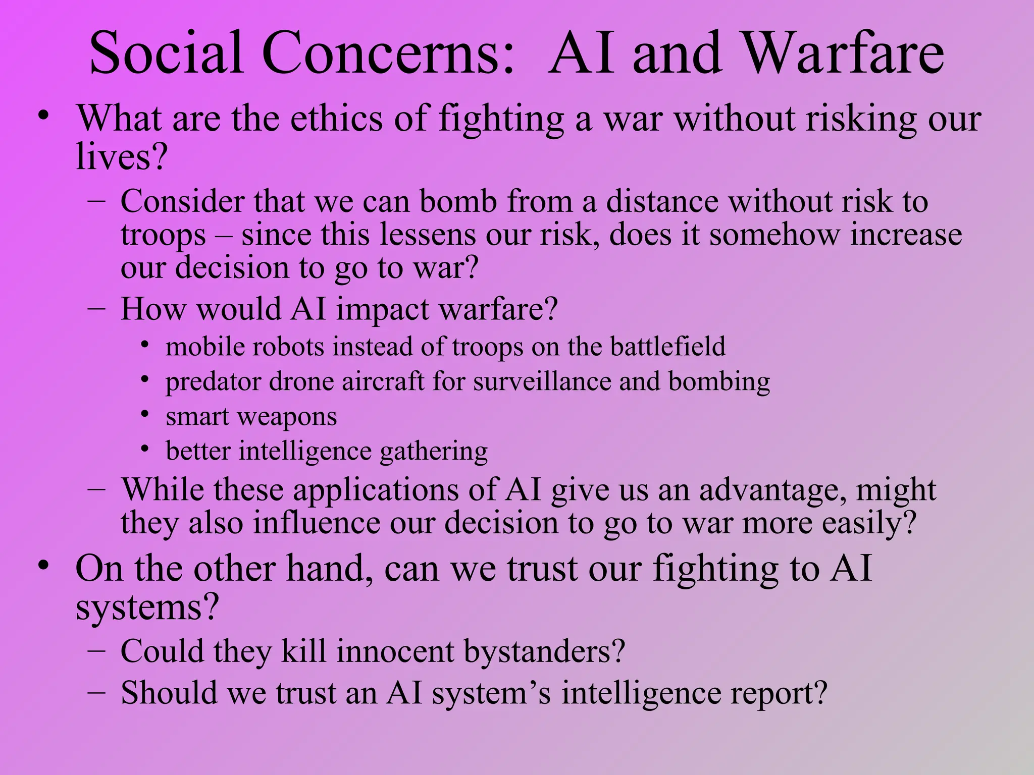 Social Concerns: AI and Warfare
• What are the ethics of fighting a war without risking our
lives?
– Consider that we can bomb from a distance without risk to
troops – since this lessens our risk, does it somehow increase
our decision to go to war?
– How would AI impact warfare?
• mobile robots instead of troops on the battlefield
• predator drone aircraft for surveillance and bombing
• smart weapons
• better intelligence gathering
– While these applications of AI give us an advantage, might
they also influence our decision to go to war more easily?
• On the other hand, can we trust our fighting to AI
systems?
– Could they kill innocent bystanders?
– Should we trust an AI system’s intelligence report?
 