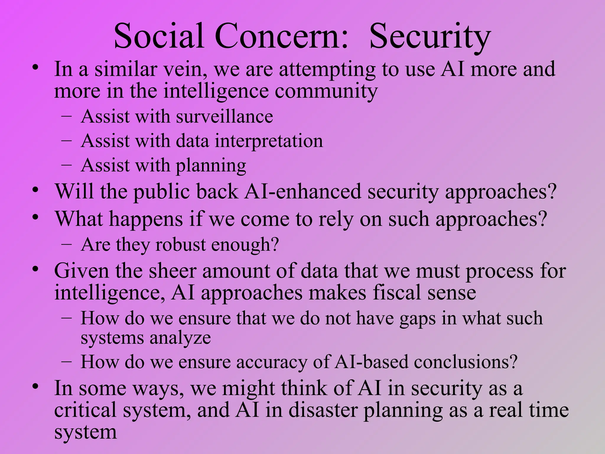 Social Concern: Security
• In a similar vein, we are attempting to use AI more and
more in the intelligence community
– Assist with surveillance
– Assist with data interpretation
– Assist with planning
• Will the public back AI-enhanced security approaches?
• What happens if we come to rely on such approaches?
– Are they robust enough?
• Given the sheer amount of data that we must process for
intelligence, AI approaches makes fiscal sense
– How do we ensure that we do not have gaps in what such
systems analyze
– How do we ensure accuracy of AI-based conclusions?
• In some ways, we might think of AI in security as a
critical system, and AI in disaster planning as a real time
system
 
