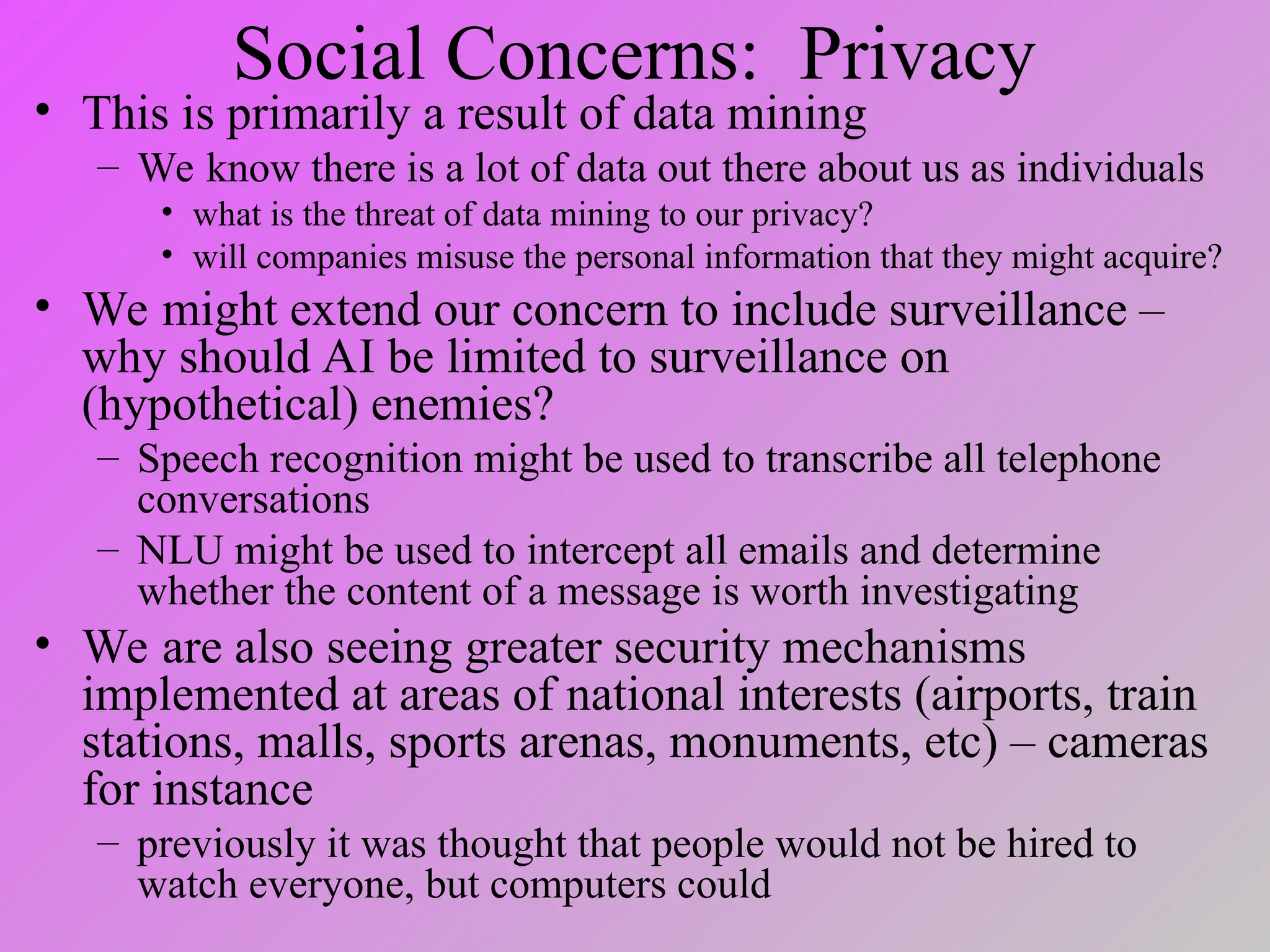 Social Concerns: Privacy
• This is primarily a result of data mining
– We know there is a lot of data out there about us as individuals
• what is the threat of data mining to our privacy?
• will companies misuse the personal information that they might acquire?
• We might extend our concern to include surveillance –
why should AI be limited to surveillance on
(hypothetical) enemies?
– Speech recognition might be used to transcribe all telephone
conversations
– NLU might be used to intercept all emails and determine
whether the content of a message is worth investigating
• We are also seeing greater security mechanisms
implemented at areas of national interests (airports, train
stations, malls, sports arenas, monuments, etc) – cameras
for instance
– previously it was thought that people would not be hired to
watch everyone, but computers could
 