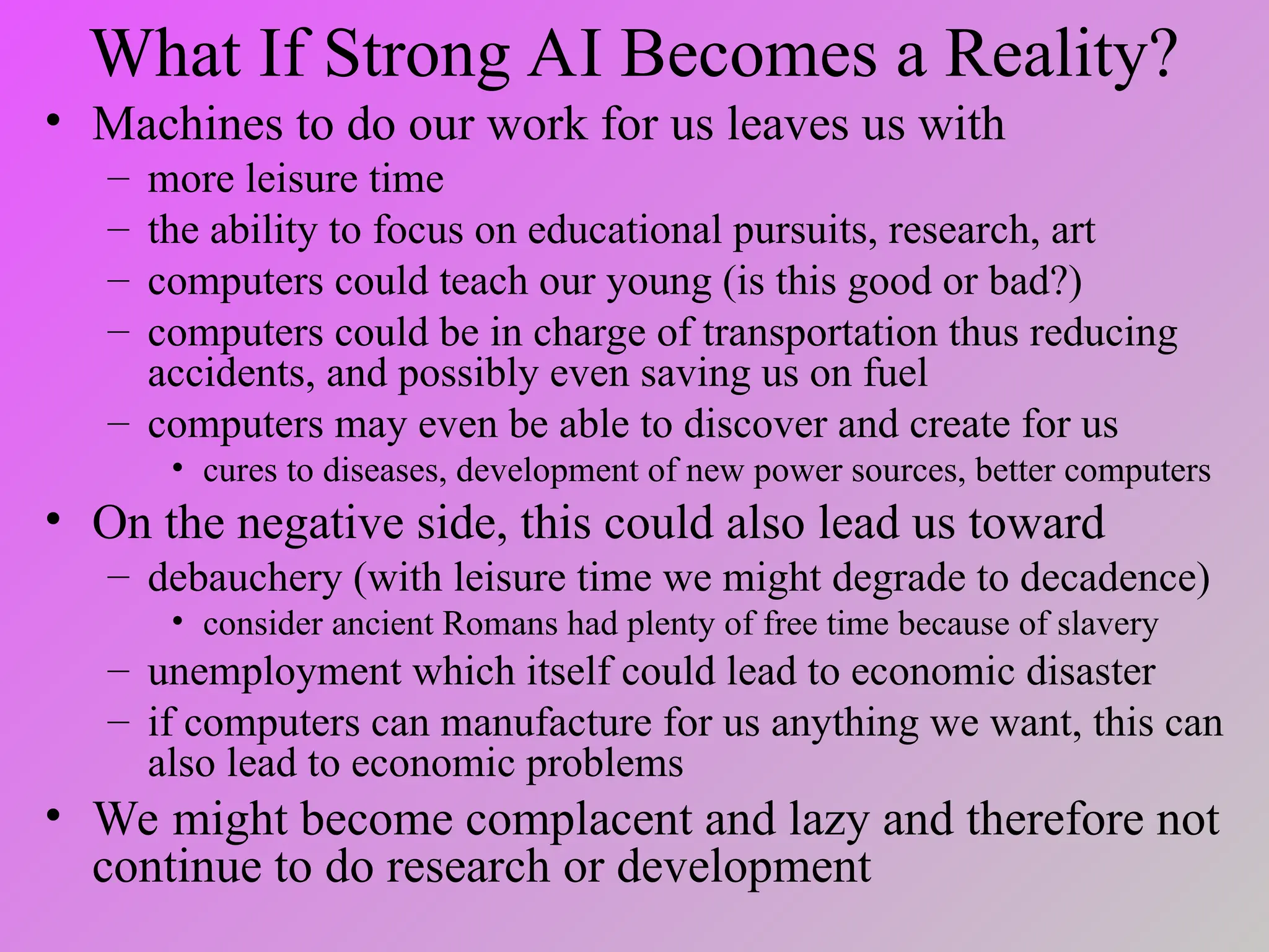 What If Strong AI Becomes a Reality?
• Machines to do our work for us leaves us with
– more leisure time
– the ability to focus on educational pursuits, research, art
– computers could teach our young (is this good or bad?)
– computers could be in charge of transportation thus reducing
accidents, and possibly even saving us on fuel
– computers may even be able to discover and create for us
• cures to diseases, development of new power sources, better computers
• On the negative side, this could also lead us toward
– debauchery (with leisure time we might degrade to decadence)
• consider ancient Romans had plenty of free time because of slavery
– unemployment which itself could lead to economic disaster
– if computers can manufacture for us anything we want, this can
also lead to economic problems
• We might become complacent and lazy and therefore not
continue to do research or development
 