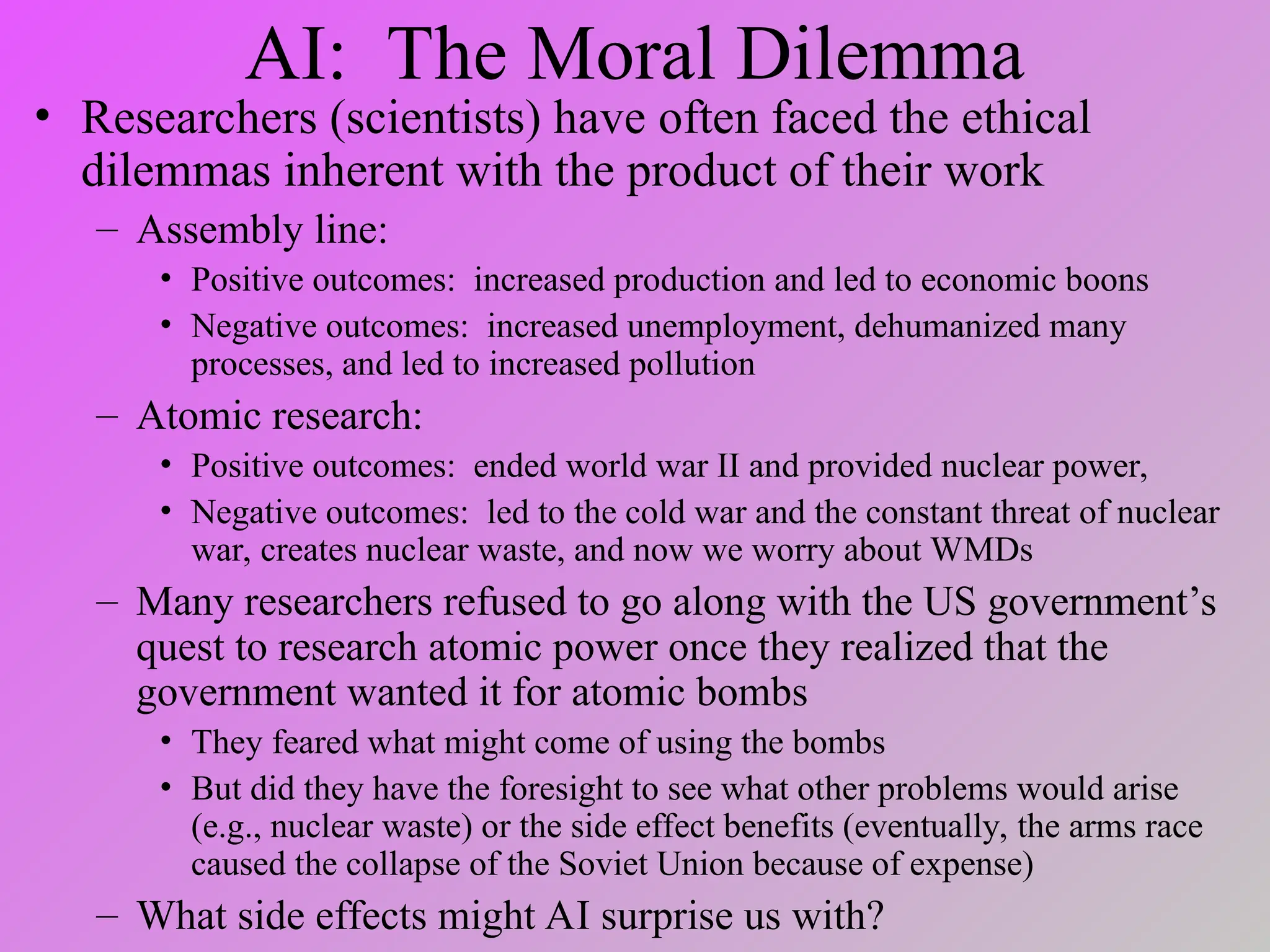 AI: The Moral Dilemma
• Researchers (scientists) have often faced the ethical
dilemmas inherent with the product of their work
– Assembly line:
• Positive outcomes: increased production and led to economic boons
• Negative outcomes: increased unemployment, dehumanized many
processes, and led to increased pollution
– Atomic research:
• Positive outcomes: ended world war II and provided nuclear power,
• Negative outcomes: led to the cold war and the constant threat of nuclear
war, creates nuclear waste, and now we worry about WMDs
– Many researchers refused to go along with the US government’s
quest to research atomic power once they realized that the
government wanted it for atomic bombs
• They feared what might come of using the bombs
• But did they have the foresight to see what other problems would arise
(e.g., nuclear waste) or the side effect benefits (eventually, the arms race
caused the collapse of the Soviet Union because of expense)
– What side effects might AI surprise us with?
 