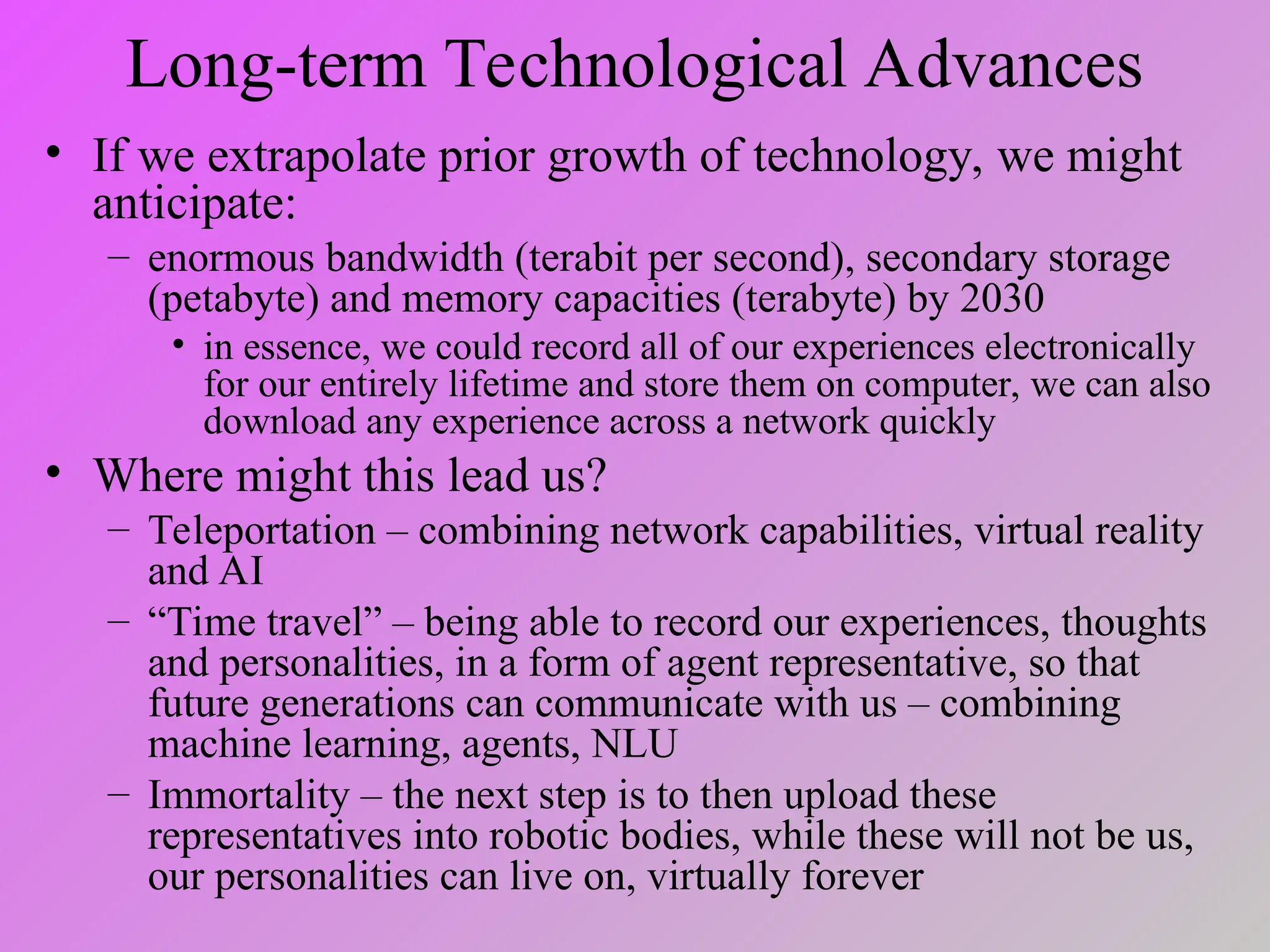 Long-term Technological Advances
• If we extrapolate prior growth of technology, we might
anticipate:
– enormous bandwidth (terabit per second), secondary storage
(petabyte) and memory capacities (terabyte) by 2030
• in essence, we could record all of our experiences electronically
for our entirely lifetime and store them on computer, we can also
download any experience across a network quickly
• Where might this lead us?
– Teleportation – combining network capabilities, virtual reality
and AI
– “Time travel” – being able to record our experiences, thoughts
and personalities, in a form of agent representative, so that
future generations can communicate with us – combining
machine learning, agents, NLU
– Immortality – the next step is to then upload these
representatives into robotic bodies, while these will not be us,
our personalities can live on, virtually forever
 