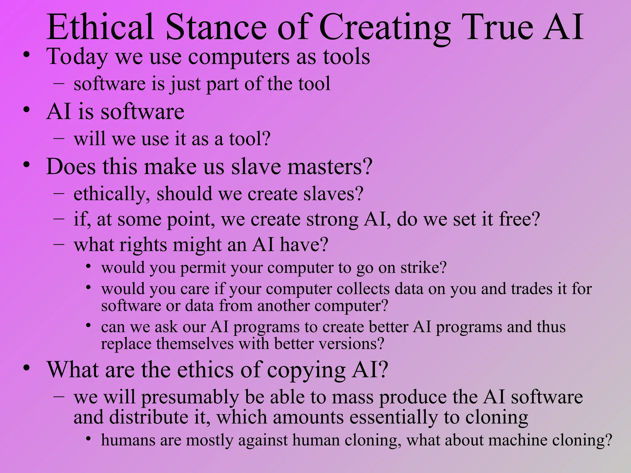 Ethical Stance of Creating True AI
• Today we use computers as tools
– software is just part of the tool
• AI is software
– will we use it as a tool?
• Does this make us slave masters?
– ethically, should we create slaves?
– if, at some point, we create strong AI, do we set it free?
– what rights might an AI have?
• would you permit your computer to go on strike?
• would you care if your computer collects data on you and trades it for
software or data from another computer?
• can we ask our AI programs to create better AI programs and thus
replace themselves with better versions?
• What are the ethics of copying AI?
– we will presumably be able to mass produce the AI software
and distribute it, which amounts essentially to cloning
• humans are mostly against human cloning, what about machine cloning?
 