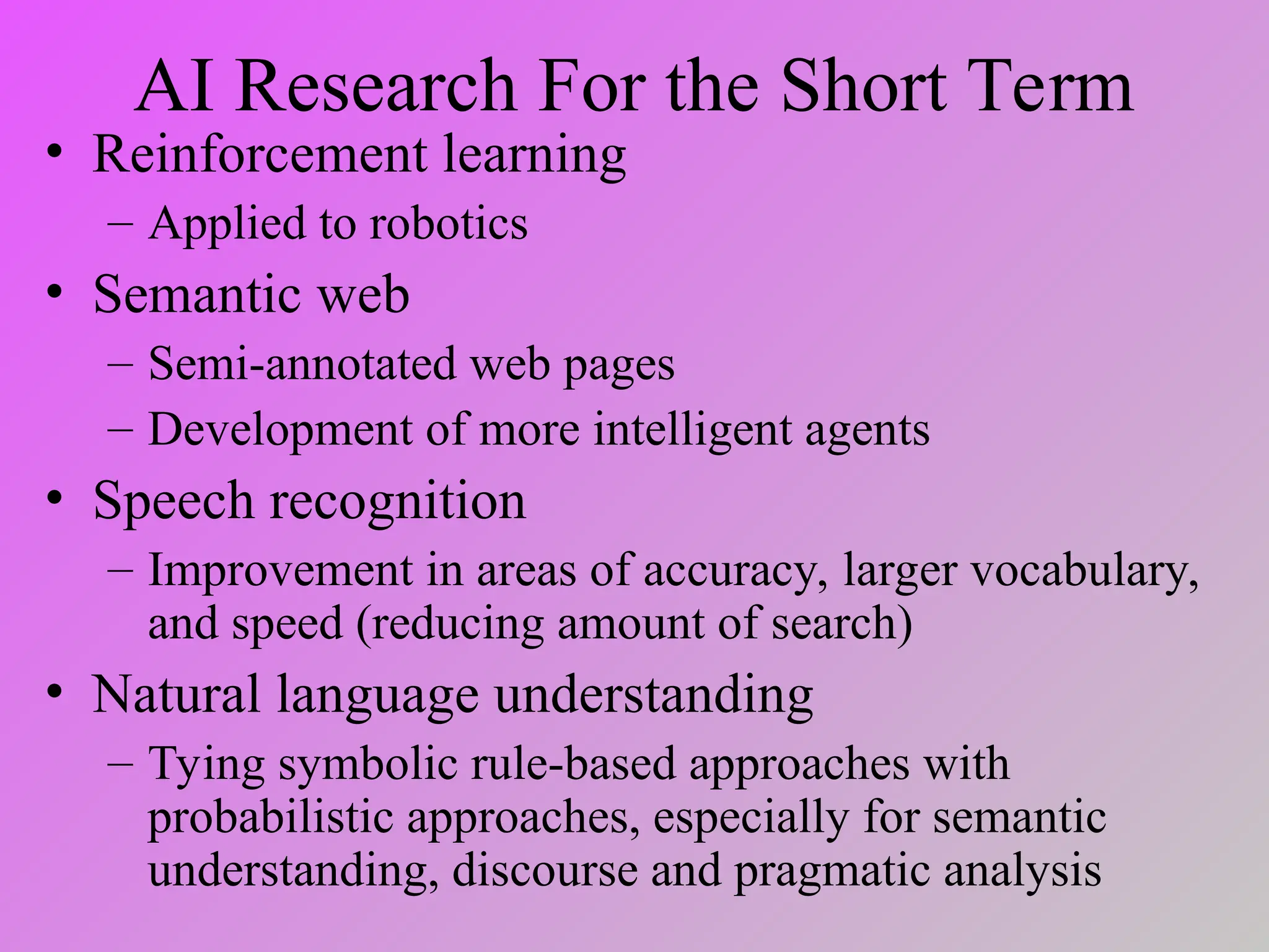 AI Research For the Short Term
• Reinforcement learning
– Applied to robotics
• Semantic web
– Semi-annotated web pages
– Development of more intelligent agents
• Speech recognition
– Improvement in areas of accuracy, larger vocabulary,
and speed (reducing amount of search)
• Natural language understanding
– Tying symbolic rule-based approaches with
probabilistic approaches, especially for semantic
understanding, discourse and pragmatic analysis
 