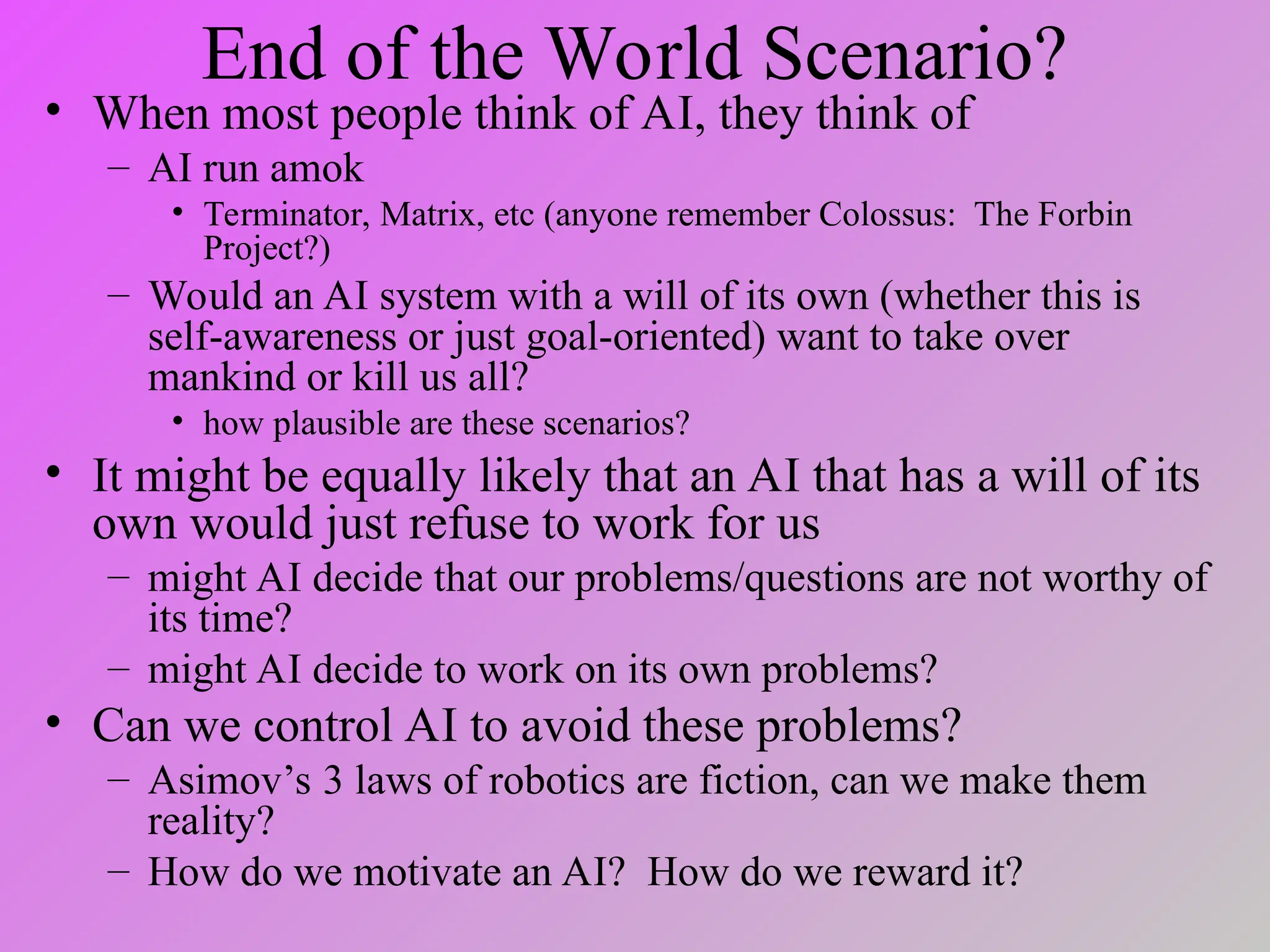 End of the World Scenario?
• When most people think of AI, they think of
– AI run amok
• Terminator, Matrix, etc (anyone remember Colossus: The Forbin
Project?)
– Would an AI system with a will of its own (whether this is
self-awareness or just goal-oriented) want to take over
mankind or kill us all?
• how plausible are these scenarios?
• It might be equally likely that an AI that has a will of its
own would just refuse to work for us
– might AI decide that our problems/questions are not worthy of
its time?
– might AI decide to work on its own problems?
• Can we control AI to avoid these problems?
– Asimov’s 3 laws of robotics are fiction, can we make them
reality?
– How do we motivate an AI? How do we reward it?
 