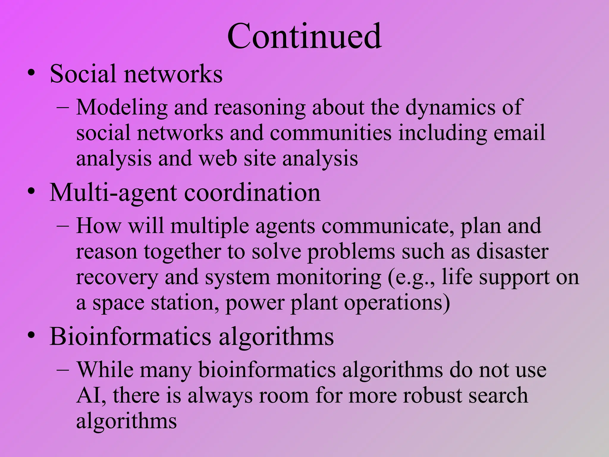 Continued
• Social networks
– Modeling and reasoning about the dynamics of
social networks and communities including email
analysis and web site analysis
• Multi-agent coordination
– How will multiple agents communicate, plan and
reason together to solve problems such as disaster
recovery and system monitoring (e.g., life support on
a space station, power plant operations)
• Bioinformatics algorithms
– While many bioinformatics algorithms do not use
AI, there is always room for more robust search
algorithms
 