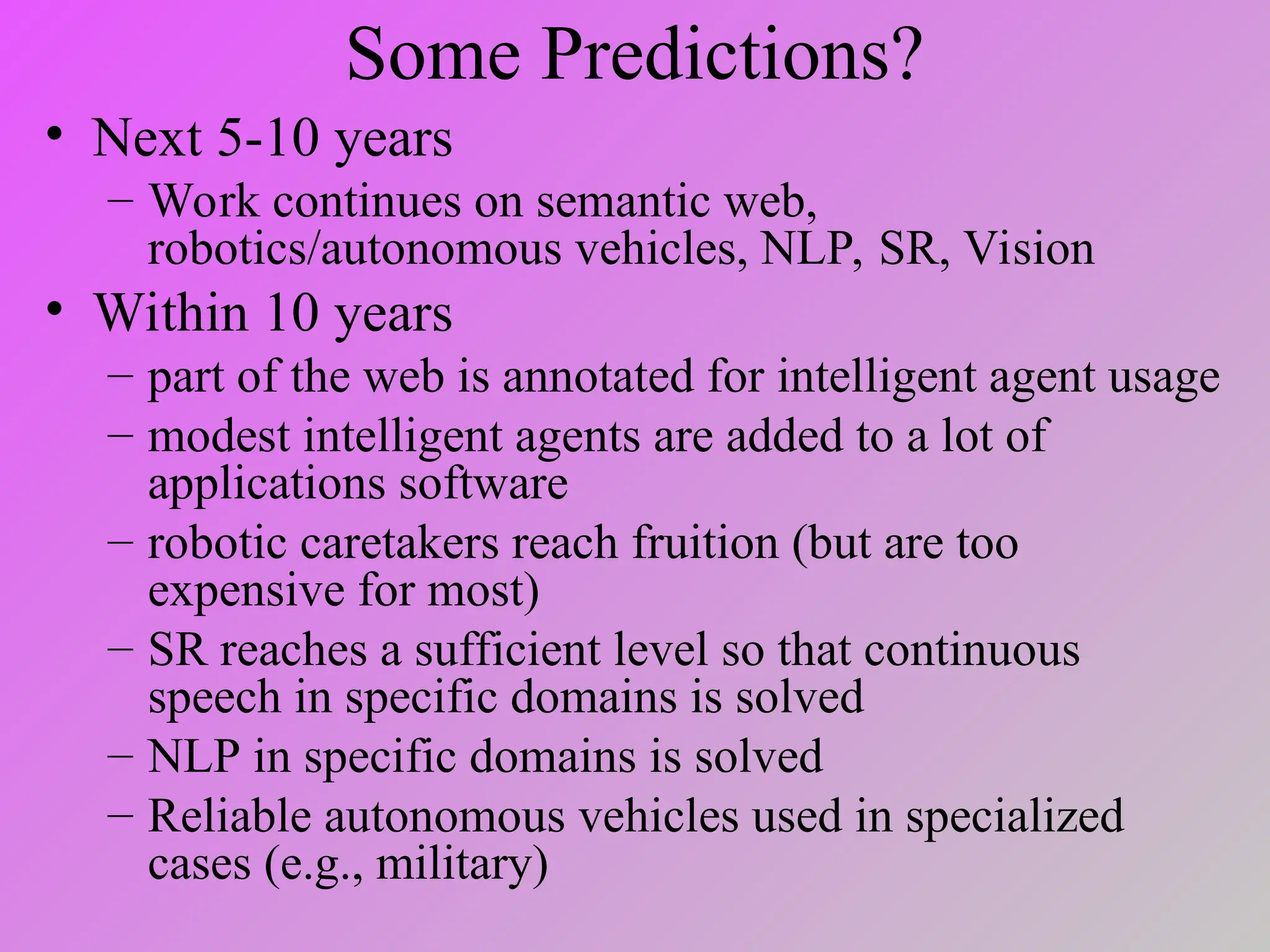 Some Predictions?
• Next 5-10 years
– Work continues on semantic web,
robotics/autonomous vehicles, NLP, SR, Vision
• Within 10 years
– part of the web is annotated for intelligent agent usage
– modest intelligent agents are added to a lot of
applications software
– robotic caretakers reach fruition (but are too
expensive for most)
– SR reaches a sufficient level so that continuous
speech in specific domains is solved
– NLP in specific domains is solved
– Reliable autonomous vehicles used in specialized
cases (e.g., military)
 