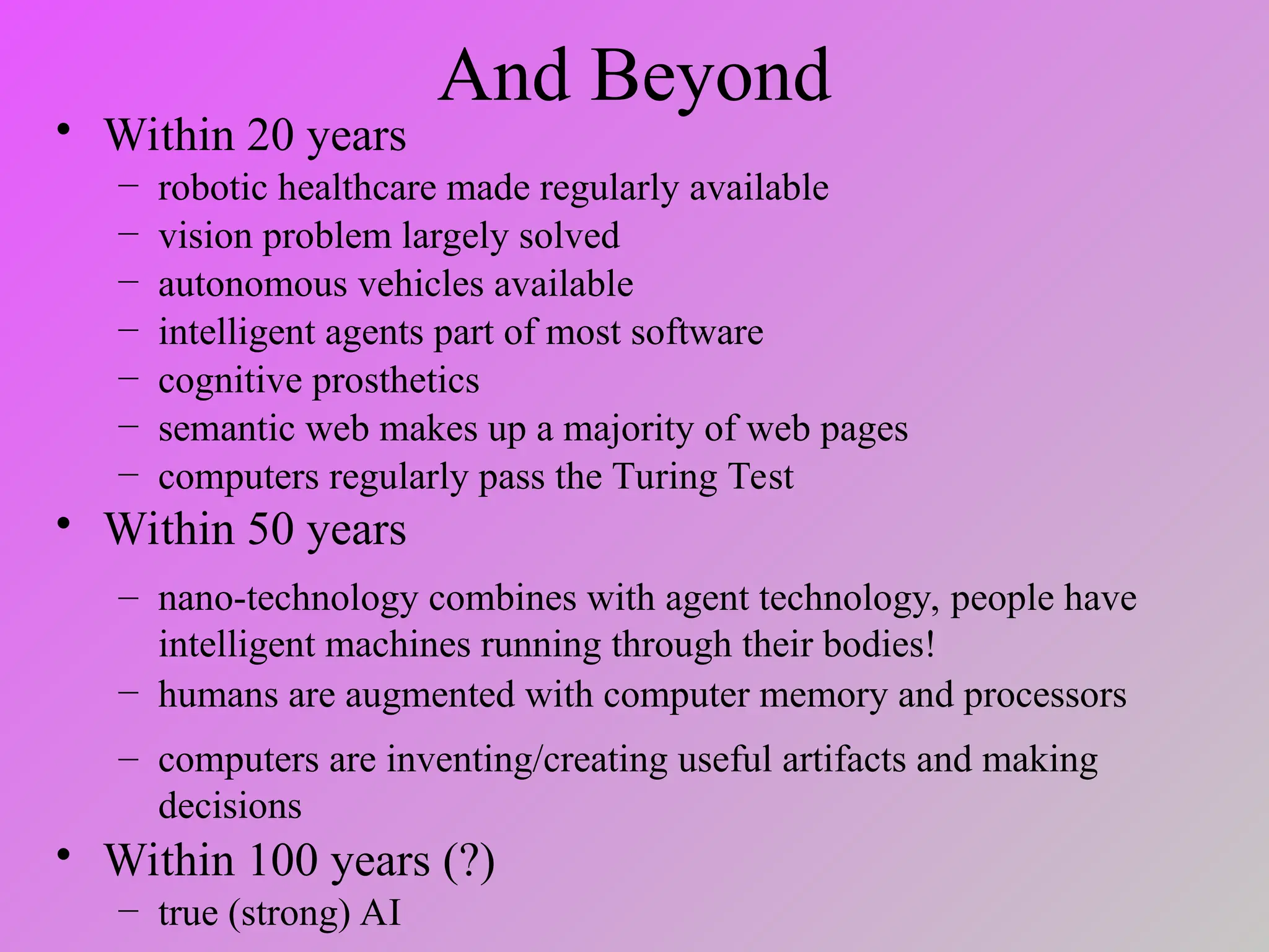 And Beyond
• Within 20 years
– robotic healthcare made regularly available
– vision problem largely solved
– autonomous vehicles available
– intelligent agents part of most software
– cognitive prosthetics
– semantic web makes up a majority of web pages
– computers regularly pass the Turing Test
• Within 50 years
– nano-technology combines with agent technology, people have
intelligent machines running through their bodies!
– humans are augmented with computer memory and processors
– computers are inventing/creating useful artifacts and making
decisions
• Within 100 years (?)
– true (strong) AI
 