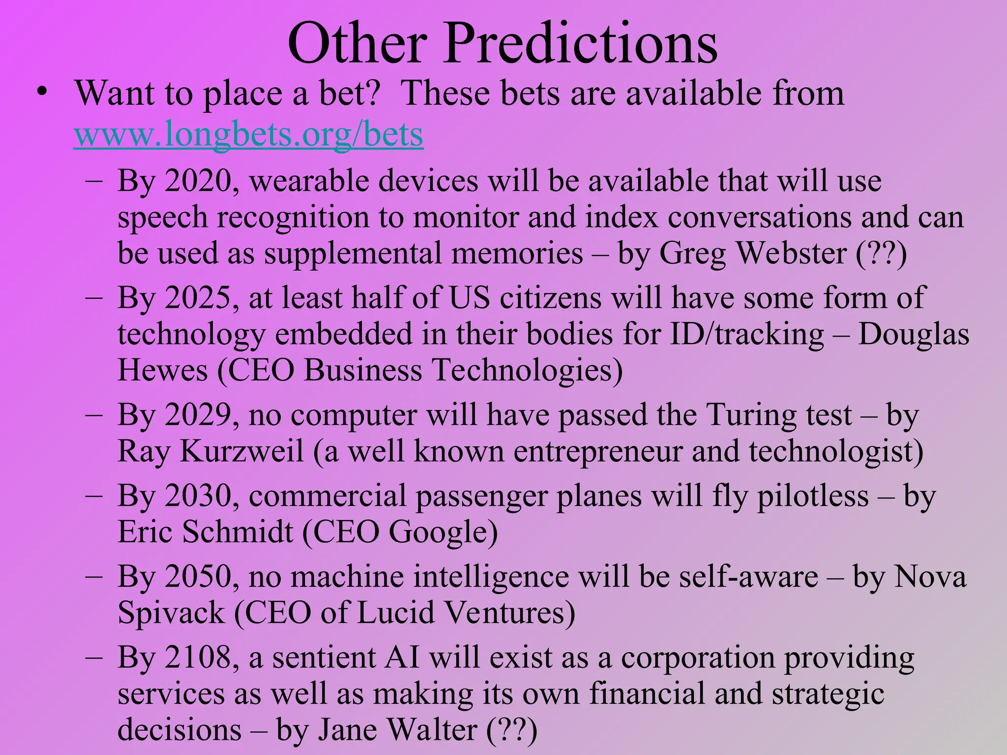 Other Predictions
• Want to place a bet? These bets are available from
www.longbets.org/bets
– By 2020, wearable devices will be available that will use
speech recognition to monitor and index conversations and can
be used as supplemental memories – by Greg Webster (??)
– By 2025, at least half of US citizens will have some form of
technology embedded in their bodies for ID/tracking – Douglas
Hewes (CEO Business Technologies)
– By 2029, no computer will have passed the Turing test – by
Ray Kurzweil (a well known entrepreneur and technologist)
– By 2030, commercial passenger planes will fly pilotless – by
Eric Schmidt (CEO Google)
– By 2050, no machine intelligence will be self-aware – by Nova
Spivack (CEO of Lucid Ventures)
– By 2108, a sentient AI will exist as a corporation providing
services as well as making its own financial and strategic
decisions – by Jane Walter (??)
 