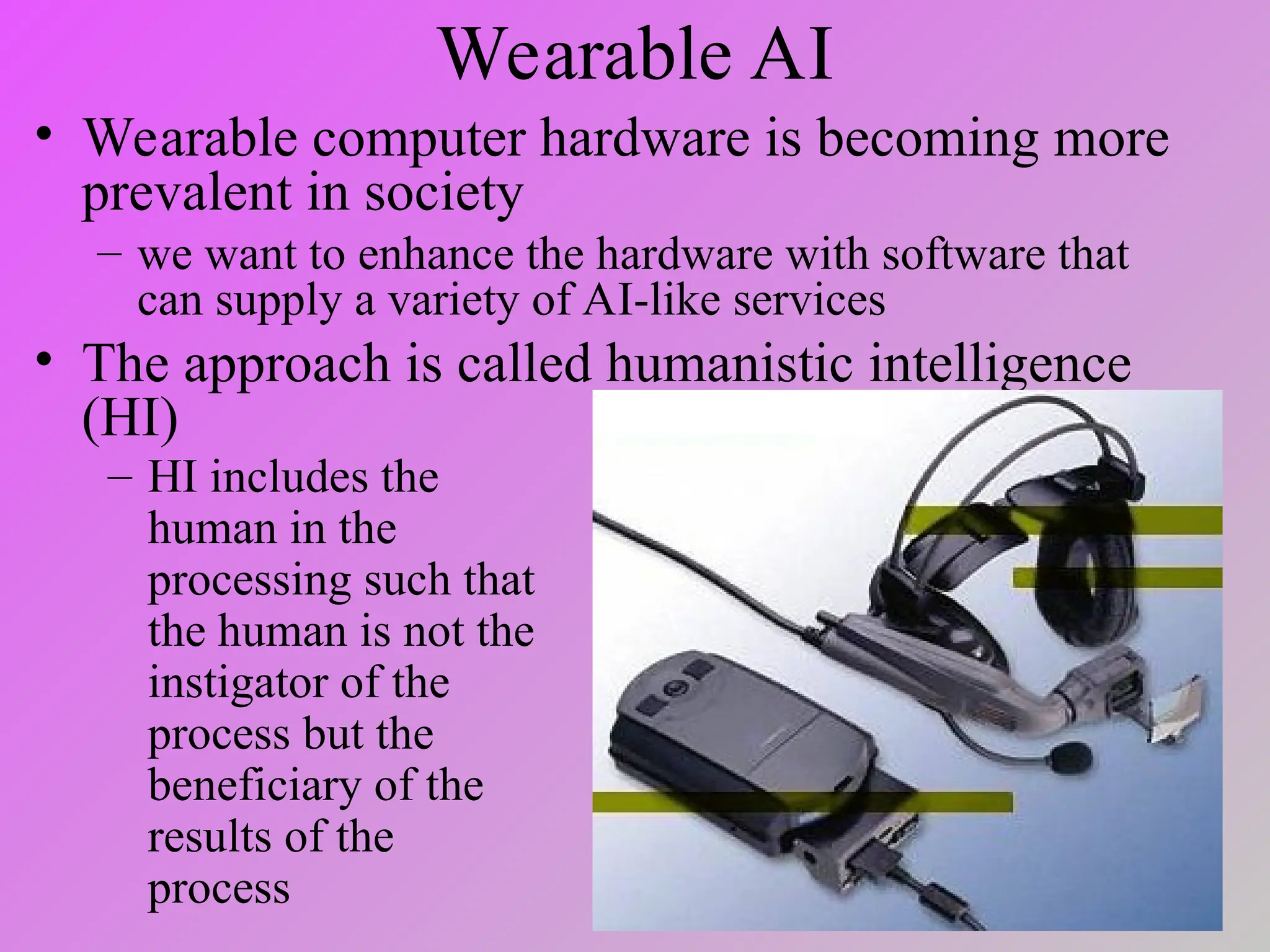 Wearable AI
• Wearable computer hardware is becoming more
prevalent in society
– we want to enhance the hardware with software that
can supply a variety of AI-like services
• The approach is called humanistic intelligence
(HI)
– HI includes the
human in the
processing such that
the human is not the
instigator of the
process but the
beneficiary of the
results of the
process
 