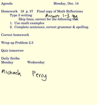 Agenda Monday, Dec. 14 Homework  18  p. 37  Final copy of Math Reflections Type 3 writing Skip lines, correct for the following fcas 1.  Use math examples 2.  Complete sentences, correct grammar & spelling. Correct homework Wrap up Problem 2.3 Quiz tomorrow Daily Scribe Monday Wednesday 