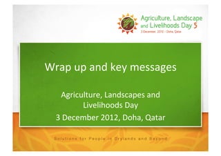 Wrap	
  up	
  and	
  key	
  messages	
  

      Agriculture,	
  Landscapes	
  and	
  
            Livelihoods	
  Day	
  
   3	
  December	
  2012,	
  Doha,	
  Qatar	
  
 