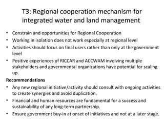 T3: Regional cooperation mechanism for
integrated water and land management
• Constrain and opportunities for Regional Cooperation
• Working in isolation does not work especially at regional level
• Activities should focus on final users rather than only at the government
level
• Positive experiences of RICCAR and ACCWAM involving multiple
stakeholders and governmental organizations have potential for scaling
up.
Recommendations
• Any new regional initiative/activity should consult with ongoing activities
to create synergies and avoid duplication.
• Financial and human resources are fundamental for a success and
sustainability of any long-term partnership.
• Ensure government buy-in at onset of initiatives and not at a later stage.

 