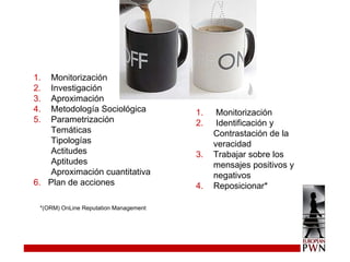Monitorización Investigación Aproximación Metodología Sociológica Parametrización Temáticas Tipologías Actitudes Aptitudes Aproximación cuantitativa 6.   Plan de acciones Monitorización Identificación y Contrastación de la veracidad Trabajar sobre los mensajes positivos y negativos Reposicionar* *(ORM) OnLine Reputation Management 