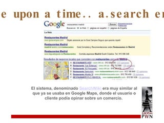 Once upon a time.. a.search engine El sistema, denominado  SearchWiki  era muy similar al que ya se usaba en Google Maps, donde el usuario o cliente podía opinar sobre un comercio.  