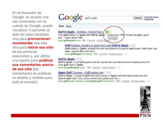 En el buscador de Google, el usuario una vez conectado con la cuenta de Google, puede visualizar 3 opciones al lado de cada resultado: una para  promocionar/ recomendar  ese sitio, otra para  retirar ese sitio  de las primeras posiciones y, por último, una opción para  publicar sus comentarios acerca de ese sitio  (los comentarios se publican en abierto y visibles para todo el mundo!)  