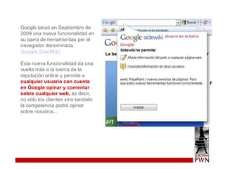 Google lanzó en Septiembre de 2009 una nueva funcionalidad en su barra de herramientas per el navegador denominada  Google SideWiki   Esta nueva funcionalidad da una vuelta más a la tuerca de la reputación online y permite a  cualquier usuario con cuenta en Google opinar y comentar sobre cualquier web,  es decir, no sólo los clientes sino también la competencia podrá opinar sobre nosotros... 