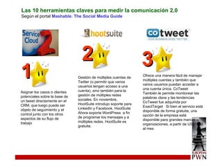 Las 10 herramientas claves para medir la comunicación 2.0 Según el portal  Mashable. The Social Media Guide Asignar los casos o clientes potenciales sobre la base de un tweet directamente en el CRM, que luego puede ser objeto de seguimiento y el control junto con los otros aspectos de su flujo de trabajo  Gestión de múltiples cuentas de Twitter (o permitir que varios usuarios tengan acceso a una cuenta), sino también para la gestión de múltiples redes sociales. En noviembre, HootSuite introdujo soporte para LinkedIn y Facebook. HootSuite Ahora soporta WordPress  a fin de programar los mensajes y a múltiples redes. HootSuite es gratuita. Ofrece una manera fácil de manejar múltiples cuentas y también que varios usuarios puedan acceder a una cuenta única. CoTweet También le permite monitorear las palabras clave y las tendencias  CoTweet fue adquirida por ExactTarget  Si bien el servicio está disponible de forma gratuita, una opción de la empresa está disponible para grandes marcas u organizaciones, a partir de US$1500 al mes 1 2 3 