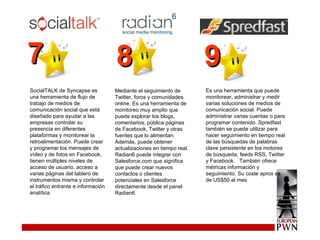 SocialTALK de Syncapse es una herramienta de flujo de trabajo de medios de comunicación social que está diseñado para ayudar a las empresas controlar su presencia en diferentes plataformas y monitorear la retroalimentación.  Puede crear y programar los mensajes de vídeo y de fotos en Facebook, tienen múltiples niveles de acceso de usuario, acceso a varias páginas del tablero de instrumentos misma y controlar el tráfico entrante e información analítica Mediante el seguimiento de Twitter, foros y comunidades online.  Es una herramienta de monitoreo muy amplio que puede explorar los blogs, comentarios, pública páginas de Facebook, Twitter y otras fuentes que lo alimentan.  Además, puede obtener actualizaciones en tiempo real. Radian6 puede integrar con Salesforce.com que significa que puede crear nuevos contactos o clientes potenciales en Salesforce directamente desde el panel Radian6. Es una herramienta que puede monitorear, administrar y medir varias soluciones de medios de comunicación social. Puede  administrar varias cuentas o para programar contenido. Spredfast también se puede utilizar para hacer seguimiento en tiempo real de las búsquedas de palabras clave persistente en los motores de búsqueda, feeds RSS, Twitter y Facebook.  También ofrece métricas información y seguimiento. Su coste aprox es de US$50 al mes 7 8 9 