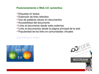 Posicionamiento o Web 3.0: semántica Etiquetas en textos Extensión de links referidos Uso de palabras claves en documentos Accesibilidad del documento Links al documento desde webs externas Links al documentos desde la página principal de la web Popularidad de los links en comunidades virtuales SearchEngine Watch 