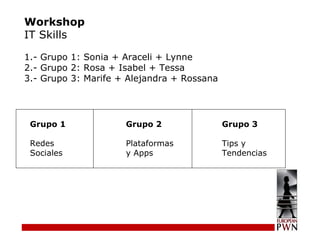 Workshop IT Skills 1.- Grupo 1: Sonia + Araceli + Lynne  2.- Grupo 2: Rosa + Isabel + Tessa  3.- Grupo 3: Marife + Alejandra + Rossana Grupo 1  Grupo 2 Grupo 3 Redes Plataformas Tips y  Sociales y Apps Tendencias 