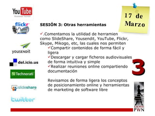 SESIÓN 3: Otras herramientas .Comentamos la utilidad de herramientas como SlideShare, Yousendit, YouTube, Flickr, Skype, Mikogo, etc, las cuales nos permiten Compartir contenidos de forma fácil y ligera Descargar y cargar ficheros audiovisuales de forma intuitiva y simple Realizar reuniones online compartiendo documentación Revisamos de forma ligera los conceptos de posicionamiento online y herramientas de marketing de software libre 3 17 de  Marzo 