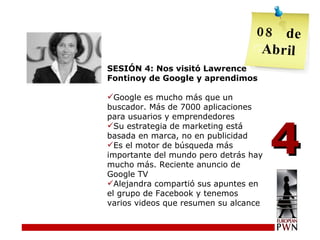 SESIÓN 4: Nos visitó Lawrence Fontinoy de Google y aprendimos Google es mucho más que un buscador. Más de 7000 aplicaciones para usuarios y emprendedores Su estrategia de marketing está basada en marca, no en publicidad Es el motor de búsqueda más importante del mundo pero detrás hay mucho más. Reciente anuncio de Google TV Alejandra compartió sus apuntes en el grupo de Facebook y tenemos varios videos que resumen su alcance 4 08  de Abril 