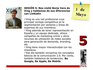 SESIÓN 5: Nos visitó Borja Vara de Xing y hablamos de sus diferencias con LinKedin Xing es una red profesional cuya principal ventaja competitiva es la segmentación por sectores y áreas de expertise de sus miembros Xing además de tener representación en España y un equipo dedicado, ofrece campañas de marketing online y otros recursos de utilización de redes sociales para generación de demanda, branding, etc Xing tiene mayor interactividad con los miembros Ese día también revisamos los conceptos básicos de la comunicación 2.0. Por cierto, también hablamos de tendencias:  Be Google, Be Apple, Be Mobile 5 de  Mayo 