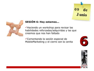 SESIÓN 6: Hoy estamos... Haciendo un workshop para revisar las habilidades reforzadas/adquiridas y las que creemos que nos han faltado Comentando la sesión especial de MobileMarketing y el cierre con la cenita 6 09  de  Junio 