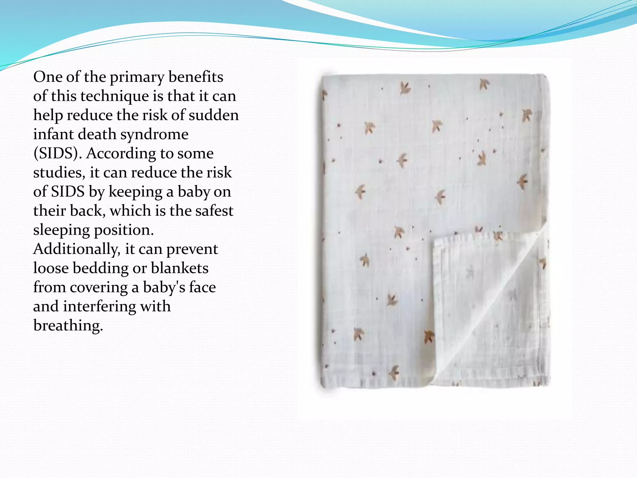 One of the primary benefits
of this technique is that it can
help reduce the risk of sudden
infant death syndrome
(SIDS). According to some
studies, it can reduce the risk
of SIDS by keeping a baby on
their back, which is the safest
sleeping position.
Additionally, it can prevent
loose bedding or blankets
from covering a baby's face
and interfering with
breathing.
 