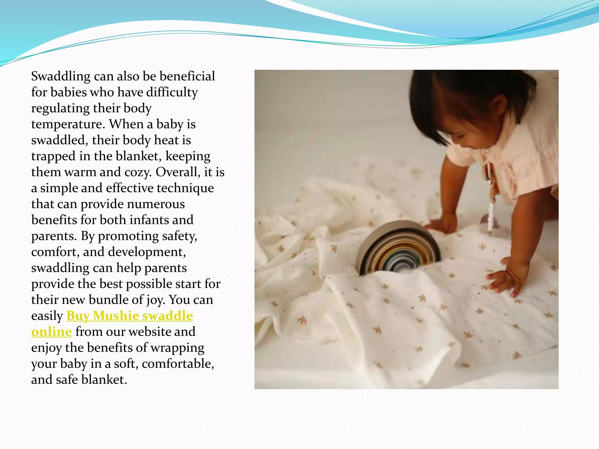 Swaddling can also be beneficial
for babies who have difficulty
regulating their body
temperature. When a baby is
swaddled, their body heat is
trapped in the blanket, keeping
them warm and cozy. Overall, it is
a simple and effective technique
that can provide numerous
benefits for both infants and
parents. By promoting safety,
comfort, and development,
swaddling can help parents
provide the best possible start for
their new bundle of joy. You can
easily Buy Mushie swaddle
online from our website and
enjoy the benefits of wrapping
your baby in a soft, comfortable,
and safe blanket.
 