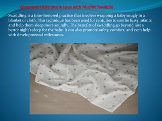 Swaddling is a time-honored practice that involves wrapping a baby snugly in a
blanket or cloth. This technique has been used for centuries to soothe fussy infants
and help them sleep more soundly. The benefits of swaddling go beyond just a
better night's sleep for the baby. It can also promote safety, comfort, and even help
with developmental milestones.
 