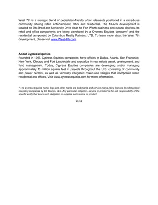 West 7th is a strategic blend of pedestrian-friendly urban elements positioned in a mixed-use
community offering retail, entertainment, office and residential. The 13-acre development is
located on 7th Street and University Drive near the Fort Worth business and cultural districts. Its
retail and office components are being developed by a Cypress Equities company* and the
residential component by Columbus Realty Partners, LTD. To learn more about the West 7th
development, please visit www.West-7th.com.




About Cypress Equities
Founded in 1995, Cypress Equities companies* have offices in Dallas, Atlanta, San Francisco,
New York, Chicago and Fort Lauderdale and specialize in real estate asset, development, and
fund management. Today, Cypress Equities companies are developing and/or managing
approximately 10 million square feet in projects throughout the U.S. consisting of community
and power centers, as well as vertically integrated mixed-use villages that incorporate retail,
residential and offices. Visit www.cypressequities.com for more information.


* The Cypress Equities name, logo and other marks are trademarks and service marks being licensed to independent
operating companies by CE Brands, LLC. Any particular obligation, service or product is the sole responsibility of the
specific entity that incurs such obligation or supplies such service or product.


                                                       ###
 
