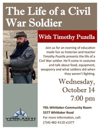 The Life of a Civil
War Soldier
With Timothy Puzella
Wednesday,
October 14
7:00 pm
YDL-Whittaker-Community Room
5577 Whittaker Road
For more information, call:
(734) 482-4110 x1377
Join us for an evening of education
made fun as historian and teacher
Timothy Puzella presents the life of a
Civil War soldier. He’ll come in costume
and talk about food, equipment,
weaponry and what soldiers did when
they weren’t fighting.
 