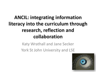 ANCIL: integrating information
literacy into the curriculum through
       research, reflection and
            collaboration
     Katy Wrathall and Jane Secker
     York St John University and LSE
 