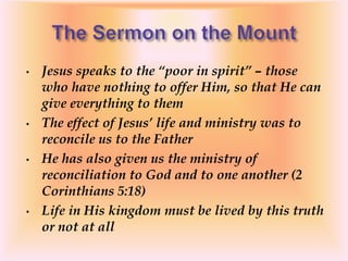 • Jesus speaks to the “poor in spirit” – those
who have nothing to offer Him, so that He can
give everything to them
• The effect of Jesus’ life and ministry was to
reconcile us to the Father
• He has also given us the ministry of
reconciliation to God and to one another (2
Corinthians 5:18)
• Life in His kingdom must be lived by this truth
or not at all
 