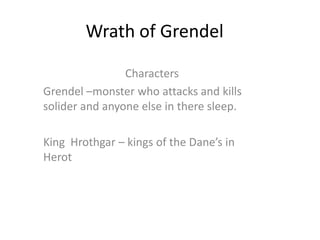Wrath of Grendel Characters Grendel –monster who attacks and kills solider and anyone else in there sleep. King  Hrothgar – kings of the Dane’s in Herot 