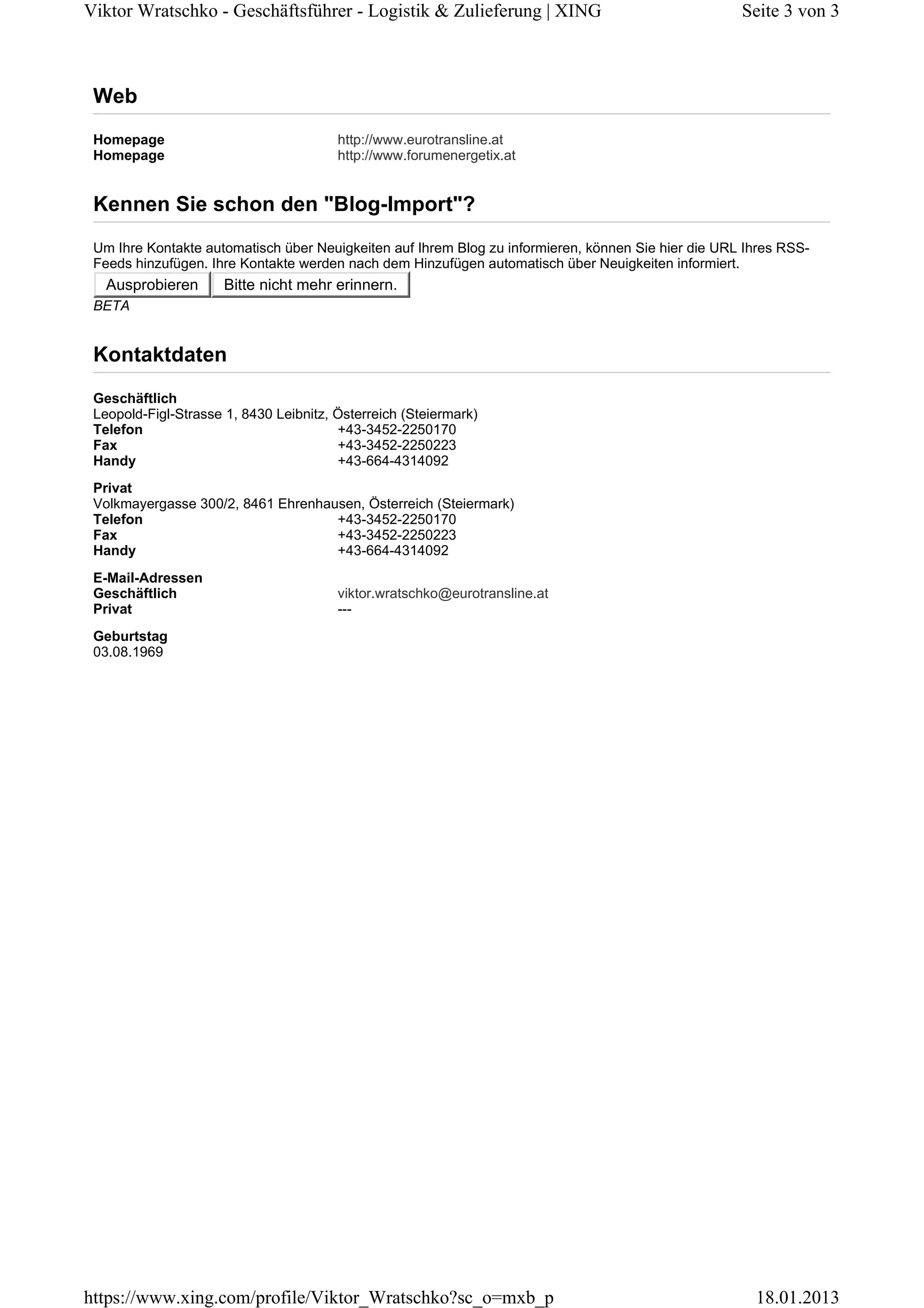 Viktor Wratschko - Geschäftsführer - Logistik & Zulieferung | XING

Seite 3 von 3

Web
Homepage
Homepage

http://www.eurotransline.at
http://www.forumenergetix.at

Kennen Sie schon den "Blog-Import"?
Um Ihre Kontakte automatisch über Neuigkeiten auf Ihrem Blog zu informieren, können Sie hier die URL Ihres RSSFeeds hinzufügen. Ihre Kontakte werden nach dem Hinzufügen automatisch über Neuigkeiten informiert.

Ausprobieren

Bitte nicht mehr erinnern.

BETA

Kontaktdaten
Geschäftlich
Leopold-Figl-Strasse 1, 8430 Leibnitz, Österreich (Steiermark)
Telefon
+43-3452-2250170
Fax
+43-3452-2250223
Handy
+43-664-4314092
Privat
Volkmayergasse 300/2, 8461 Ehrenhausen, Österreich (Steiermark)
+43-3452-2250170
Telefon
+43-3452-2250223
Fax
Handy
+43-664-4314092
E-Mail-Adressen
Geschäftlich
Privat

viktor.wratschko@eurotransline.at
---

Geburtstag
03.08.1969

https://www.xing.com/profile/Viktor_Wratschko?sc_o=mxb_p

18.01.2013

 