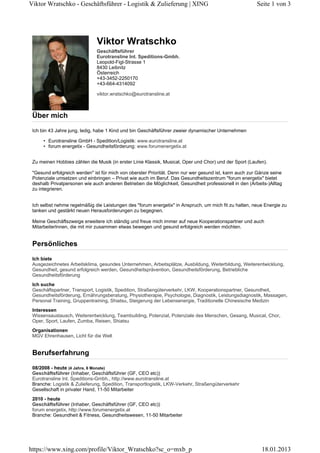 Viktor Wratschko - Geschäftsführer - Logistik & Zulieferung | XING

Seite 1 von 3

Viktor Wratschko
Geschäftsführer
Eurotransline Int. Speditions-Gmbh.
Leopold-Figl-Strasse 1
8430 Leibnitz
Österreich
+43-3452-2250170
+43-664-4314092
viktor.wratschko@eurotransline.at

Über mich
Ich bin 43 Jahre jung, ledig, habe 1 Kind und bin Geschäftsführer zweier dynamischer Unternehmen
• Eurotransline GmbH - Spedition/Logistik: www.eurotransline.at
• forum energetix - Gesundheitsförderung: www.forumenergetix.at
Zu meinen Hobbies zählen die Musik (in erster Linie Klassik, Musical, Oper und Chor) und der Sport (Laufen).
"Gesund erfolgreich werden" ist für mich von oberster Priorität. Denn nur wer gesund ist, kann auch zur Gänze seine
Potenziale umsetzen und einbringen – Privat wie auch im Beruf. Das Gesundheitszentrum "forum energetix" bietet
deshalb Privatpersonen wie auch anderen Betrieben die Möglichkeit, Gesundheit professionell in den (Arbeits-)Alltag
zu integrieren.
Ich selbst nehme regelmäßig die Leistungen des "forum energetix" in Anspruch, um mich fit zu halten, neue Energie zu
tanken und gestärkt neuen Herausforderungen zu begegnen.
Meine Geschäftszweige erweitere ich ständig und freue mich immer auf neue Kooperationspartner und auch
MitarbeiterInnen, die mit mir zusammen etwas bewegen und gesund erfolgreich werden möchten.

Persönliches
Ich biete
Ausgezeichnetes Arbeitsklima, gesundes Unternehmen, Arbeitsplätze, Ausbildung, Weiterbildung, Weiterentwicklung,
Gesundheit, gesund erfolgreich werden, Gesundheitsprävention, Gesundheitsförderung, Betriebliche
Gesundheitsförderung
Ich suche
Geschäftspartner, Transport, Logistik, Spedition, Straßengüterverkehr, LKW, Kooperationspartner, Gesundheit,
Gesundheitsförderung, Ernährungsberatung, Physiotherapie, Psychologie, Diagnostik, Leistungsdiagnostik, Massagen,
Personal Training, Gruppentraining, Shiatsu, Steigerung der Lebensenergie, Traditionelle Chinesische Medizin
Interessen
Wissensaustausch, Weiterentwicklung, Teambuilding, Potenzial, Potenziale des Menschen, Gesang, Musical, Chor,
Oper, Sport, Laufen, Zumba, Reisen, Shiatsu
Organisationen
MGV Ehrenhausen, Licht für die Welt

Berufserfahrung
08/2008 - heute (4 Jahre, 6 Monate)
Geschäftsführer (Inhaber, Geschäftsführer (GF, CEO etc))
Eurotransline Int. Speditions-Gmbh., http://www.eurotransline.at
Branche: Logistik & Zulieferung, Spedition, Transportlogistik, LKW-Verkehr, Straßengüterverkehr
Gesellschaft in privater Hand, 11-50 Mitarbeiter
2010 - heute
Geschäftsführer (Inhaber, Geschäftsführer (GF, CEO etc))
forum energetix, http://www.forumenergetix.at
Branche: Gesundheit & Fitness, Gesundheitswesen, 11-50 Mitarbeiter

https://www.xing.com/profile/Viktor_Wratschko?sc_o=mxb_p

18.01.2013

 