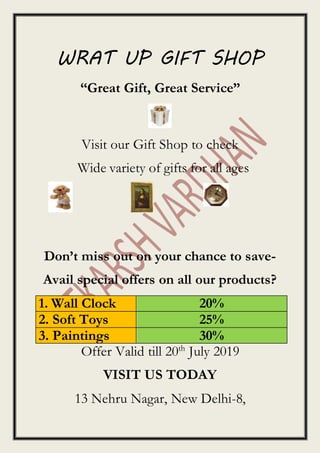 WRAT UP GIFT SHOP
“Great Gift, Great Service”
Visit our Gift Shop to check
Wide variety of gifts for all ages
Don’t miss out on your chance to save-
Avail special offers on all our products?
1. Wall Clock 20%
2. Soft Toys 25%
3. Paintings 30%
Offer Valid till 20th
July 2019
VISIT US TODAY
13 Nehru Nagar, New Delhi-8,
 